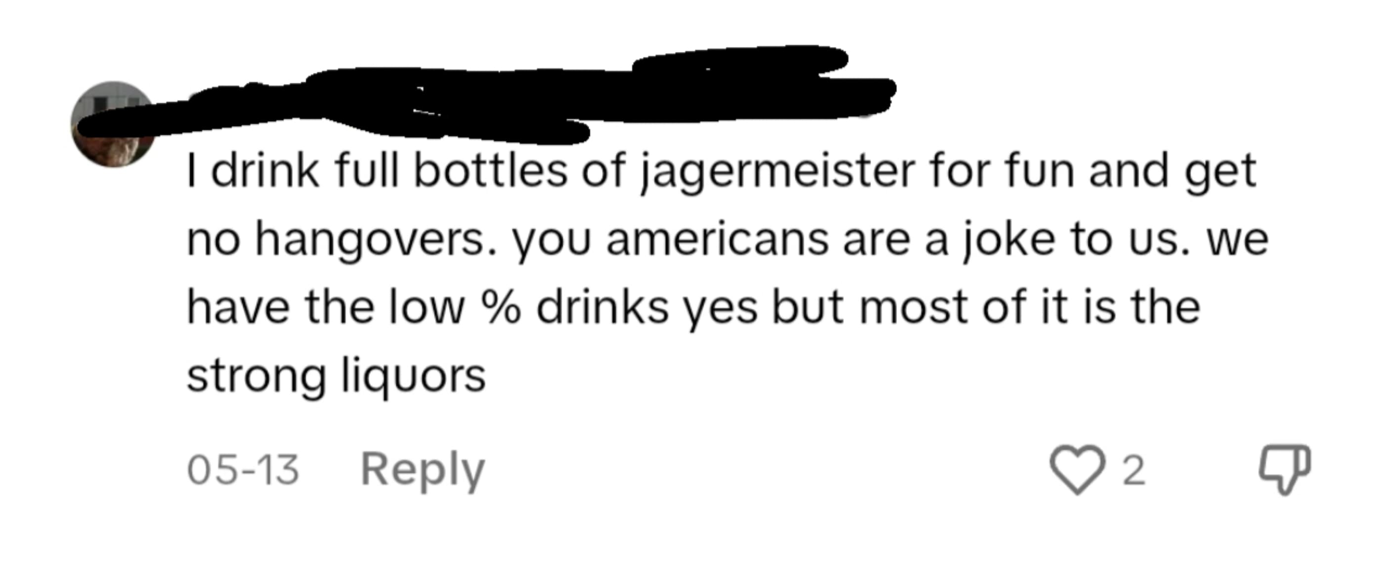 style - I drink full bottles of jagermeister for fun and get no hangovers. you americans are a joke to us. we have the low % drinks yes but most of it is the strong liquors 0513 2